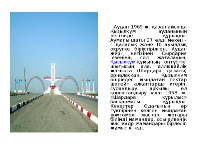  Аудан 1969 ж. қазан айында Қызылқұм ауданының негізінде құрылды. Аумағындағы 27 елді мекен - 1 қалалық және 10 ауылдық округке біріктірілген. Аудан жері негізінен Сырдария  өзенінің сол жағалауын, Қызылқұм  құмының оңтүстік-шығысын ала, аллювийлік жазықта (Шардара даласы) орналасқан. Қызылқұм өңіріндегі мыңдаған гектар шөлейт алқаптарды игеріп, суландыру арқылы ел қоныстандыру үшін 1958 ж. «Шардара құрылыс» басқармасы құрылды. Кеңестер Одағының әр түкпірінен келген мыңдаған комсомол жастар, жоғары білімді мамандар, осы өлкенің жас кадр мамандары бірлесіп жұмыс істеді. 