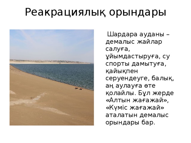 Реакрациялық орындары    Шардара ауданы – демалыс жайлар салуға, ұйымдастыруға, су спорты дамытуға, қайықпен серуендеуге, балық, аң аулауға өте қолайлы. Бұл жерде «Алтын жағажай», «Күміс жағажай» аталатын демалыс орындары бар. 