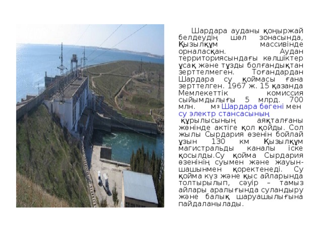  Шардара ауданы қоңыржай белдеудің шөл зонасында, Қызылқұм массивінде орналасқан. Аудан территориясындағы көлшіктер ұсақ және тұзды болғандықтан зерттелмеген. Тоғандардан Шардара су қоймасы ғана зерттелген. 1967 ж. 15 қазанда Мемлекеттік комиссия сыйымдылығы 5 млрд. 700 млн. м 3   Шардара бөгені  мен  су электр стансасының  құрылысының аяқталғаны жөнінде актіге қол қойды. Сол жылы Сырдария өзенін бойлай ұзын 130 км Қызылқұм магистральды каналы іске қосылды.Су қойма Сырдария өзенінің суымен және жауын-шашынмен қоректенеді. Су қойма күз және қыс айларында толтырылып, сәуір – тамыз айлары аралығында суландыру және балық шаруашылығына пайдаланылады. 