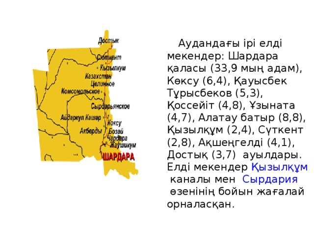  Аудандағы ірі елді мекендер: Шардара қаласы (33,9 мың адам), Көксу (6,4), Қауысбек Тұрысбеков (5,3), Қоссейіт (4,8), Ұзыната (4,7), Алатау батыр (8,8), Қызылқұм (2,4), Сүткент (2,8), Ақшеңгелді (4,1), Достық (3,7) ауылдары. Елді мекендер  Қызылқұм  каналы мен   Сырдария  өзенінің бойын жағалай орналасқан. 