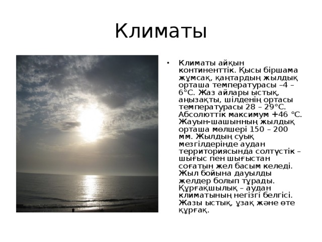 Климаты Климаты айқын континенттік. Қысы біршама жұмсақ, қаңтардың жылдық орташа температурасы –4 – 6°С. Жаз айлары ыстық, аңызақты, шілденің ортасы температурасы 28 – 29°С. Абсолюттік максимум +46 °С. Жауын-шашынның жылдық орташа мөлшері 150 – 200 мм. Жылдың суық мезгілдерінде аудан территориясында солтүстік –шығыс пен шығыстан соғатын жел басым келеді. Жыл бойына дауылды желдер болып тұрады. Құрғақшылық – аудан климатының негізгі белгісі. Жазы ыстық, ұзақ және өте құрғақ. 