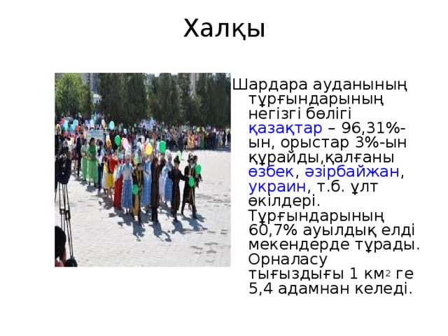 Халқы   Шардара ауданының тұрғындарының негізгі бөлігі  қазақтар  – 96,31%-ын, орыстар 3%-ын құрайды,қалғаны  өзбек ,  әзірбайжан ,  украин , т.б. ұлт өкілдері. Тұрғындарының 60,7% ауылдық елді мекендерде тұрады. Орналасу тығыздығы 1 км 2  ге 5,4 адамнан келеді. 
