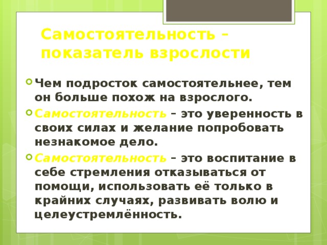 Самостоятельность – показатель взрослости Чем подросток самостоятельнее, тем он больше похож на взрослого. С амостоятельность – это уверенность в своих силах и желание попробовать незнакомое дело. Самостоятельность – это воспитание в себе стремления отказываться от помощи, использовать её только в крайних случаях, развивать волю и целеустремлённость. 