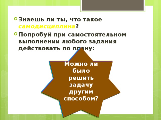 Знаешь ли ты, что такое самодисциплина ? Попробуй при самостоятельном выполнении любого задания действовать по плану: Каковы мои шансы на успех? Хочу ли я добиться успеха? Что за чем я буду делать (порядок действий)? Удалось ли достичь поставлен-ные цели? Какие возникли трудности? Все ли мои действия были правильными? Можно ли было решить задачу другим способом? Разобрался ли я во всех деталях? 