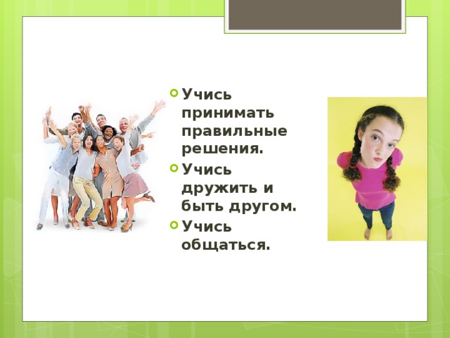 Учись принимать правильные решения. Учись дружить и быть другом. Учись общаться.  