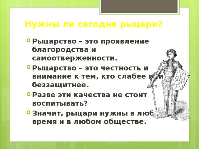 Нужны ли сегодня рыцари? Рыцарство – это проявление благородства и самоотверженности. Рыцарство – это честность и внимание к тем, кто слабее или беззащитнее. Разве эти качества не стоит воспитывать? Значит, рыцари нужны в любое время и в любом обществе. 
