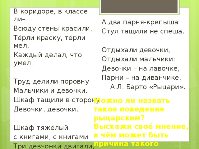 В коридоре, в классе ли– Всюду стены красили, Тёрли краску, тёрли мел, Каждый делал, что умел. Труд делили поровну Мальчики и девочки. Шкаф тащили в сторону Девочки, девочки. Шкаф тяжёлый с книгами, с книгами Три девчонки двигали, двигали. А два парня-крепыша Стул тащили не спеша. Отдыхали девочки, Отдыхали мальчики: Девочки – на лавочке, Парни – на диванчике. А.Л. Барто «Рыцари». Можно ли назвать такое поведение рыцарским? Выскажи своё мнение, в чём может быть причина такого поведения? 