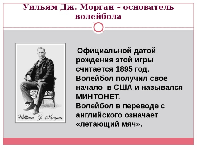 Уильям Дж. Морган – основатель волейбола  Официальной датой рождения этой игры считается 1895 год. Волейбол получил свое начало в США и назывался МИНТОНЕТ. Волейбол в переводе с английского означает «летающий мяч». 