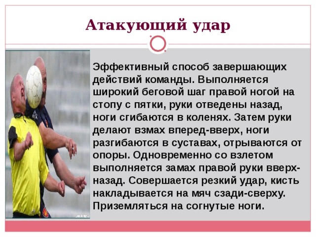 Атакующий удар Эффективный способ завершающих действий команды. Выполняется широкий беговой шаг правой ногой на стопу с пятки, руки отведены назад, ноги сгибаются в коленях. Затем руки делают взмах вперед-вверх, ноги разгибаются в суставах, отрываются от опоры. Одновременно со взлетом выполняется замах правой руки вверх-назад. Совершается резкий удар, кисть накладывается на мяч сзади-сверху. Приземляться на согнутые ноги. 
