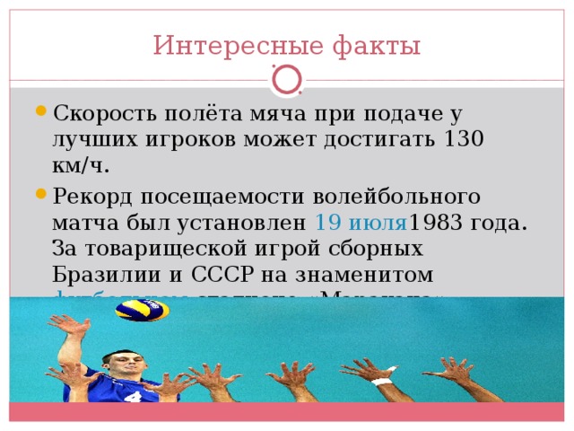 Интересные факты Скорость полёта мяча при подаче у лучших игроков может достигать 130 км/ч. Рекорд посещаемости волейбольного матча был установлен 19 июля 1983 года . За товарищеской игрой сборных Бразилии и СССР на знаменитом футбольном стадионе «Маракана» наблюдали 96 500 зрителей]. 