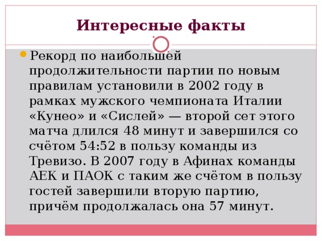 Интересные факты Рекорд по наибольшей продолжительности партии по новым правилам установили в 2002 году в рамках мужского чемпионата Италии «Кунео» и «Сислей» — второй сет этого матча длился 48 минут и завершился со счётом 54:52 в пользу команды из Тревизо. В 2007 году в Афинах команды АЕК и ПАОК с таким же счётом в пользу гостей завершили вторую партию, причём продолжалась она 57 минут. 