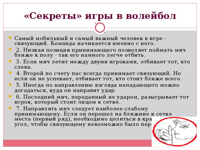 «Секреты» игры в волейбол Самый мобильный и самый важный человек в игре - связующий. Команда начинается именно с него.  2. Низкая позиция принимающего позволяет поймать мяч ближе к полу - так его намного легче отбить.  3. Если мяч летит между двумя игроками, отбивает тот, кто слева.  4. Второй по счету пас всегда принимает связующий. Но если он не успевает, отбивает тот, кто стоит ближе всего.  5. Иногда по направлению взгляда нападающего можно догадаться, куда он направит удар.  6. Последний мяч, переданный не ударом, разыгрывает тот игрок, который стоит лицом к сетке.  7. Направлять мяч следует наиболее слабому принимающему. Если он перешел на ближние к сетке места (первый ряд), необходимо целиться в крайний правый угол, чтобы связующему невозможно было передать пас. 
