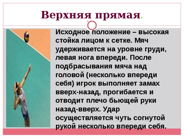 Верхняя прямая . Исходное положение – высокая стойка лицом к сетке. Мяч удерживается на уровне груди, левая нога впереди. После подбрасывания мяча над головой (несколько впереди себя) игрок выполняет замах вверх-назад, прогибается и отводит плечо бьющей руки назад-вверх. Удар осуществляется чуть согнутой рукой несколько впереди себя. 