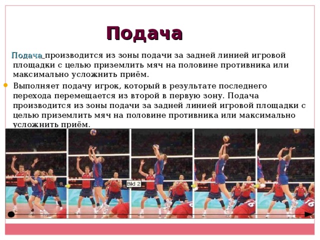 Подача  Подача  производится из зоны подачи за задней линией игровой площадки с целью приземлить мяч на половине противника или максимально усложнить приём. Выполняет подачу игрок, который в результате последнего перехода перемещается из второй в первую зону. Подача производится из зоны подачи за задней линией игровой площадки с целью приземлить мяч на половине противника или максимально усложнить приём. 