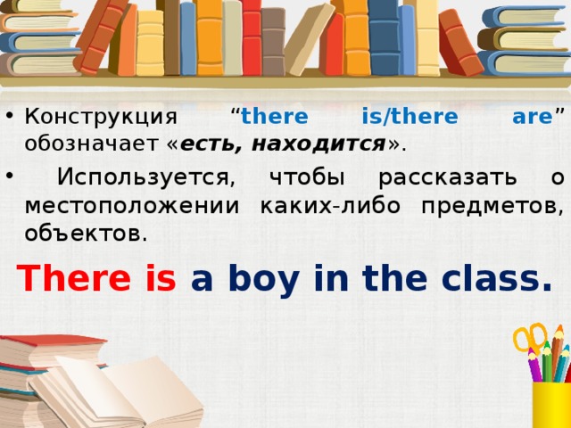 Конструкция “ there is/there are ” обозначает « есть, находится ».  Используется, чтобы рассказать о местоположении каких-либо предметов, объектов. There is a  boy in the class.  Под запись в тетрадь  