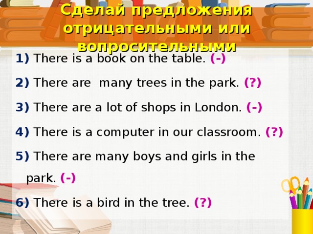 Сделай предложения отрицательными или вопросительными 1) There is a book on the  table. (-) 2) There are many trees in the park. (?) 3) There are a  lot of shops in London.  (-) 4) There is a computer in our classroom.  (?) 5) There are many  boys and girls in the park. (-) 6)  There  is a bird in the tree.  (?) Самостоятельное выполнение упражнения в тетради.  