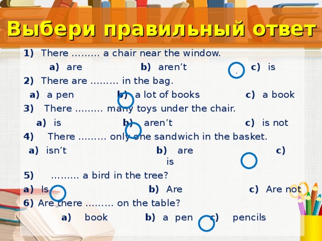 Выбери правильный ответ 1) There ……… a chair near the window. a)   are b)  aren’t c)  is 2) There are ……… in the bag. a)   a pen b)  a lot of books c)  a book 3) There ……… many toys under the chair. a)   is b)  aren’t c)  is not 4) There ……… only one sandwich in the basket. a)  isn’t b)  are c)  is 5) ……… a bird in the tree? a)  Is b)   Are c)  Are not 6) Are there ……… on the table?  a)   book b)   a pen c)    pencils . Тест.  