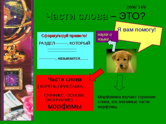 2006/ 14/6 Части слова – ЭТО? Я вам помогу!  науки о языке  Сформулируй правило! РАЗДЕЛ---------, КОТОРЫЙ ------------, называется……  Части слова ( КОРЕНЬ,ПРИСТАВКА, СУФФИКС, ОСНОВА, ОКОНЧАНИЕ) – морфемы Морфемика изучает строение слова, его значимые части- морфемы. 