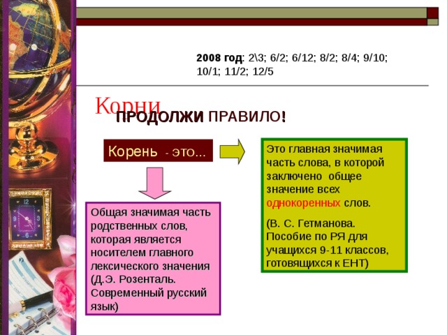  Корни 2008 год : 2\3; 6/2; 6/12; 8/2; 8/4; 9/10; 10/1; 11/2; 12/5 ПРОДОЛЖИ ПРАВИЛО ! Корень - ЭТО… Это главная значимая часть слова, в которой заключено общее значение всех однокоренных слов. (В. С. Гетманова. Пособие по РЯ для учащихся 9-11 классов, готовящихся к ЕНТ) Общая значимая часть родственных слов, которая является носителем главного лексического значения (Д.Э. Розенталь. Современный русский язык) 