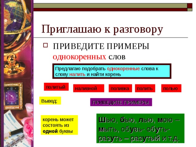 Приглашаю к разговору ПРИВЕДИТЕ ПРИМЕРЫ однокоренных слов  Предлагаю подобрать однокоренные слова к слову налить и найти корень политый наливной поливка полить полью Вывод: ПРИВЕДИТЕ ПРИМЕРЫ Ш ью, б ью, л ью, м ою – м ыть, об у вь- об у ть-раз у ть – раз у тый и т.д. корень может состоять из одной буквы 