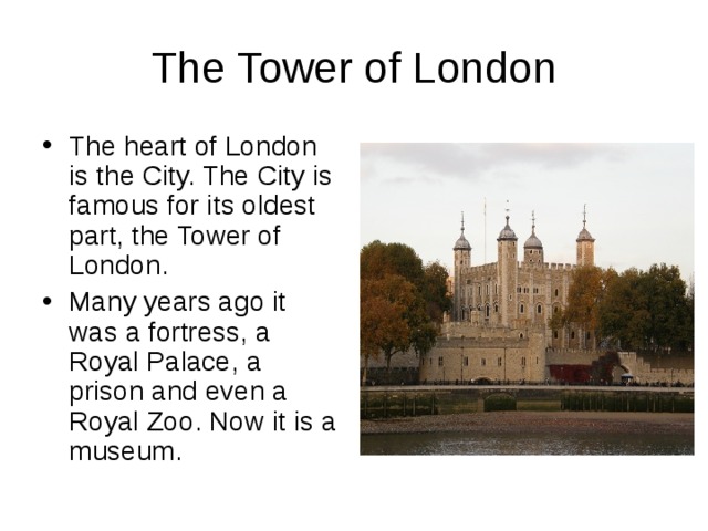The Tower of London The heart of London is the City. The City is famous for its oldest part, the Tower of London. Many years ago it was a fortress, a Royal Palace, a prison and even a Royal Zoo. Now it is a museum. 