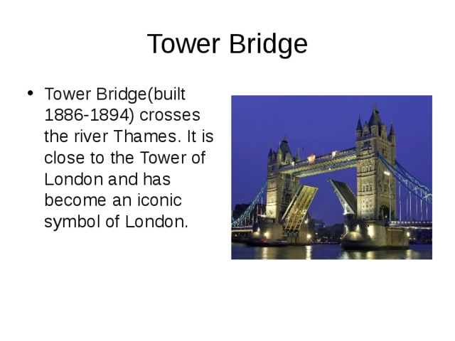 Tower Bridge Tower Bridge(built 1886-1894) crosses the river Thames. It is close to the Tower of London and has become an iconic symbol of London. 