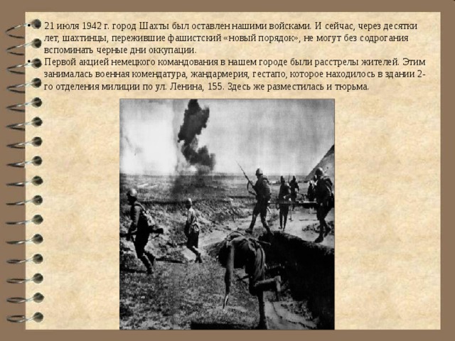 21 июля 1942 г. город Шахты был оставлен нашими войсками. И сейчас, через десятки лет, шахтинцы, пережившие фашистский «новый порядок», не могут без содрогания вспоминать черные дни оккупации. Первой акцией немецкого командования в нашем городе были расстрелы жителей. Этим занималась военная комендатура, жандармерия, гестапо, которое находилось в здании 2-го отделения милиции по ул. Ленина, 155. Здесь же разместилась и тюрьма. 