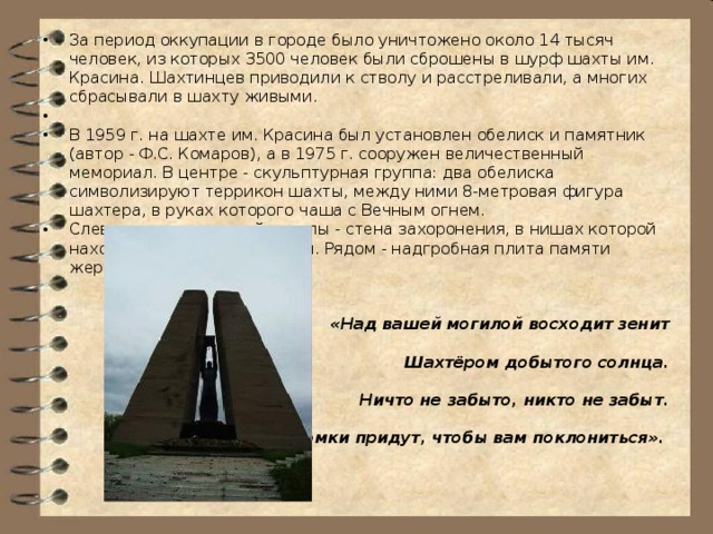 За период оккупации в городе было уничтожено около 14 тысяч человек, из которых 3500 человек были сброшены в шурф шахты им. Красина. Шахтинцев приводили к стволу и расстреливали, а многих сбрасывали в шахту живыми. В 1959 г. на шахте им. Красина был установлен обелиск и памятник (автор - Ф.С. Комаров), а в 1975 г. сооружен величественный мемориал. В центре - скульптурная группа: два обелиска символизируют террикон шахты, между ними 8-метровая фигура шахтера, в руках которого чаша с Вечным огнем. Слева от скульптурной группы - стена захоронения, в нишах которой находятся шахтерские каски. Рядом - надгробная плита памяти жертвам фашизма.  «Над вашей могилой восходит зенит  Шахтёром добытого солнца.  Ничто не забыто, никто не забыт.  Потомки придут, чтобы вам поклониться».  
