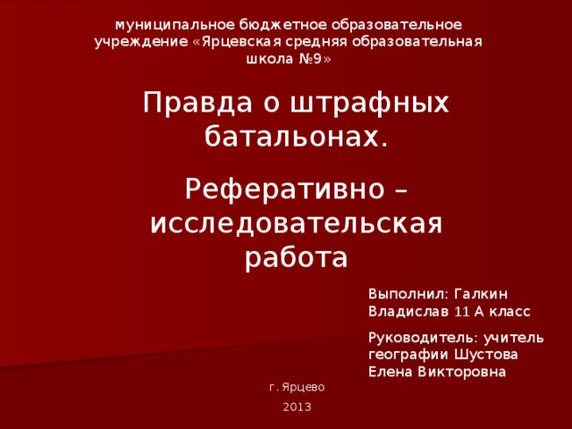муниципальное бюджетное образовательное учреждение «Ярцевская средняя образовательная школа №9» Правда о штрафных батальонах. Реферативно – исследовательская работа Выполнил: Галкин Владислав 11 А класс Руководитель: учитель географии Шустова Елена Викторовна г. Ярцево 2013 