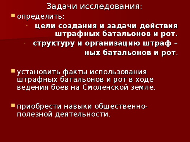 Задачи исследования: определить: цели создания и задачи действия штрафных батальонов и рот. структуру и организацию штраф – ных батальонов и рот . установить факты использования штрафных батальонов и рот в ходе ведения боев на Смоленской земле. приобрести навыки общественно-полезной деятельности. 