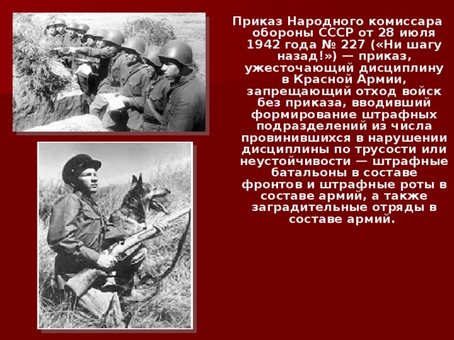 Приказ Народного комиссара обороны СССР от 28 июля 1942 года № 227 («Ни шагу назад!») — приказ, ужесточающий дисциплину в Красной Армии, запрещающий отход войск без приказа, вводивший формирование штрафных подразделений из числа провинившихся в нарушении дисциплины по трусости или неустойчивости — штрафные батальоны в составе фронтов и штрафные роты в составе армий, а также заградительные отряды в составе армий. 