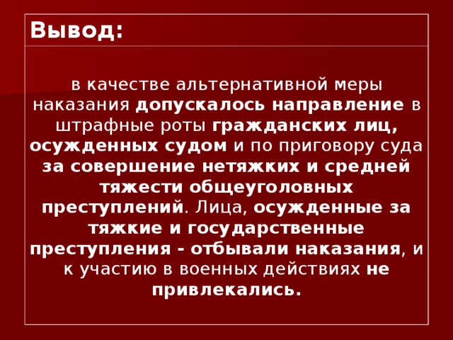 Вывод: в качестве альтернативной меры наказания допускалось направление в штрафные роты гражданских лиц, осужденных судом и по приговору суда за совершение нетяжких и средней тяжести общеуголовных преступлений . Лица, осужденные за тяжкие и государственные преступления - отбывали наказания , и к участию в военных действиях не привлекались. 