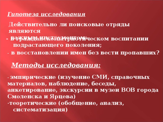 Гипотеза исследования Действительно ли поисковые отряды являются  важным инструментом:  - в гражданско-патриотическом воспитании  подрастающего поколения; -  в восстановлении имен без вести пропавших? Методы исследования: - эмпирические (изучение СМИ, справочных материалов, наблюдение, беседы, анкетирование, экскурсии в музеи ВОВ города Смоленска и Ярцева) теоретические (обобщение, анализ,  систематизация)  