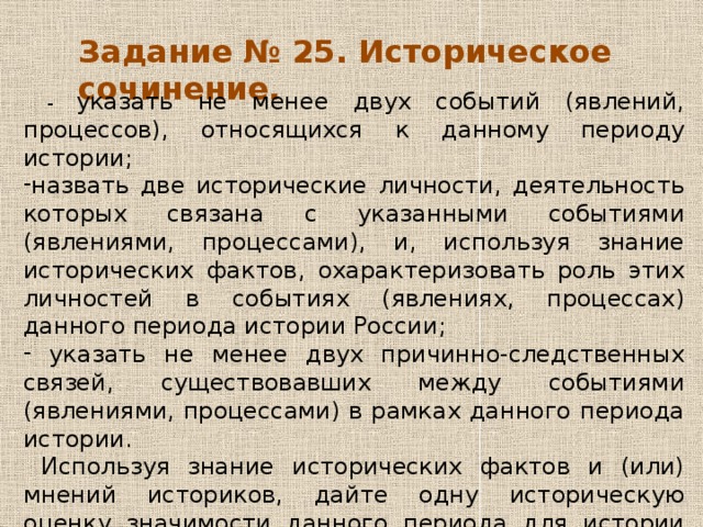 Задание № 25. Историческое сочинение.  - указать не менее двух событий (явлений, процессов), относящихся к данному периоду истории; назвать две исторические личности, деятельность которых связана с указанными событиями (явлениями, процессами), и, используя знание исторических фактов, охарактеризовать роль этих личностей в событиях (явлениях, процессах) данного периода истории России;  указать не менее двух причинно-следственных связей, существовавших между событиями (явлениями, процессами) в рамках данного периода истории.  Используя знание исторических фактов и (или) мнений историков, дайте одну историческую оценку значимости данного периода для истории России. В ходе изложения необходимо использовать исторические термины, понятия, относящиеся к данному периоду. 