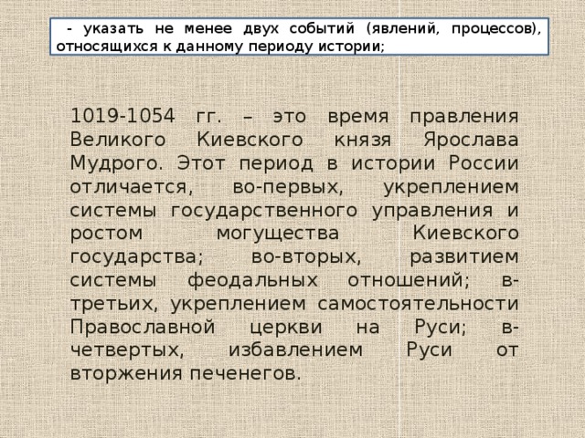  - указать не менее двух событий (явлений, процессов), относящихся к данному периоду истории; 1019-1054 гг. – это время правления Великого Киевского князя Ярослава Мудрого. Этот период в истории России отличается, во-первых, укреплением системы государственного управления и ростом могущества Киевского государства; во-вторых, развитием системы феодальных отношений; в-третьих, укреплением самостоятельности Православной церкви на Руси; в-четвертых, избавлением Руси от вторжения печенегов. 