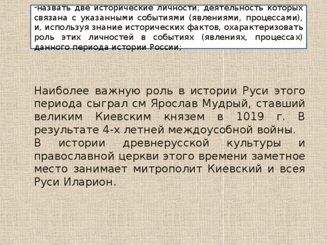 назвать две исторические личности, деятельность которых связана с указанными событиями (явлениями, процессами), и, используя знание исторических фактов, охарактеризовать роль этих личностей в событиях (явлениях, процессах) данного периода истории России; Наиболее важную роль в истории Руси этого периода сыграл см Ярослав Мудрый, ставший великим Киевским князем в 1019 г. В результате 4-х летней междоусобной войны. В истории древнерусской культуры и православной церкви этого времени заметное место занимает митрополит Киевский и всея Руси Иларион. 