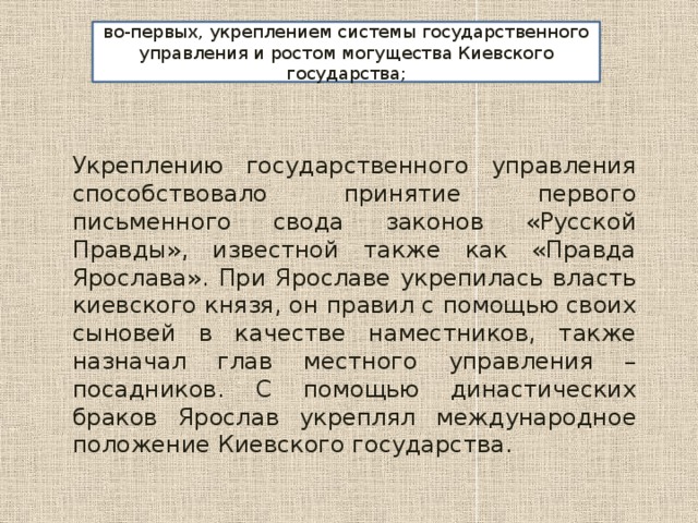 во-первых, укреплением системы государственного управления и ростом могущества Киевского государства; Укреплению государственного управления способствовало принятие первого письменного свода законов «Русской Правды», известной также как «Правда Ярослава». При Ярославе укрепилась власть киевского князя, он правил с помощью своих сыновей в качестве наместников, также назначал глав местного управления – посадников. С помощью династических браков Ярослав укреплял международное положение Киевского государства. 