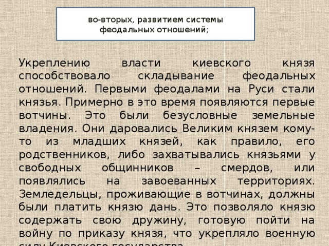 во-вторых, развитием системы феодальных отношений; Укреплению власти киевского князя способствовало складывание феодальных отношений. Первыми феодалами на Руси стали князья. Примерно в это время появляются первые вотчины. Это были безусловные земельные владения. Они даровались Великим князем кому-то из младших князей, как правило, его родственников, либо захватывались князьями у свободных общинников – смердов, или появлялись на завоеванных территориях. Земледельцы, проживающие в вотчинах, должны были платить князю дань. Это позволяло князю содержать свою дружину, готовую пойти на войну по приказу князя, что укрепляло военную силу Киевского государства. 