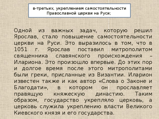 в-третьих, укреплением самостоятельности Православной церкви на Руси; Одной из важных задач, которую решил Ярослав, стало повышение самостоятельности церкви на Руси. Это выразилось в том, что в 1051 г. Ярослав поставил митрополитом священника славянского происхождения – Илариона. Это произошло впервые. До этих пор и долгое время после этого митрополитами были греки, присланные из Византии. Иларион известен также и как автор «Слова о Законе и Благодати», в котором он прославляет правящую княжескую династию. Таким образом, государство укрепляло церковь, а церковь служила укреплению власти Великого Киевского князя и его государства. 