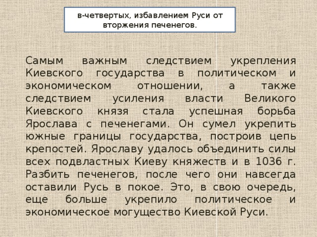 в-четвертых, избавлением Руси от вторжения печенегов. Самым важным следствием укрепления Киевского государства в политическом и экономическом отношении, а также следствием усиления власти Великого Киевского князя стала успешная борьба Ярослава с печенегами. Он сумел укрепить южные границы государства, построив цепь крепостей. Ярославу удалось объединить силы всех подвластных Киеву княжеств и в 1036 г. Разбить печенегов, после чего они навсегда оставили Русь в покое. Это, в свою очередь, еще больше укрепило политическое и экономическое могущество Киевской Руси. 