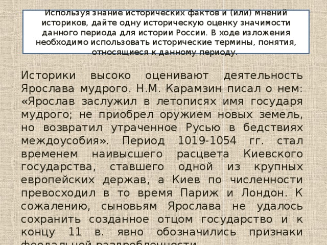 Используя знание исторических фактов и (или) мнений историков, дайте одну историческую оценку значимости данного периода для истории России. В ходе изложения необходимо использовать исторические термины, понятия, относящиеся к данному периоду. Историки высоко оценивают деятельность Ярослава мудрого. Н.М. Карамзин писал о нем: «Ярослав заслужил в летописях имя государя мудрого; не приобрел оружием новых земель, но возвратил утраченное Русью в бедствиях междоусобия». Период 1019-1054 гг. стал временем наивысшего расцвета Киевского государства, ставшего одной из крупных европейских держав, а Киев по численности превосходил в то время Париж и Лондон. К сожалению, сыновьям Ярослава не удалось сохранить созданное отцом государство и к концу 11 в. явно обозначились признаки феодальной раздробленности. 