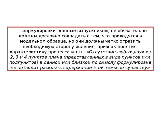 формулировки, данные выпускником, не обязательно должны дословно совпадать с тем, что приводятся в модельном образце, но они должны четко отразить необходимую сторону явления, признак понятия, характеристику процесса и т.п.: « Отсутствие любых двух из 2, 3 и 4 пунктов плана (представленных в виде пунктов или подпунктов) в данной или близкой по смыслу формулировке не позволит раскрыть содержание этой темы по существу» 