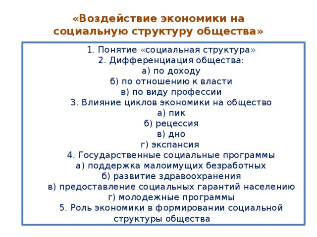 «Воздействие экономики на социальную структуру общества» 1. Понятие «социальная структура» 2. Дифференциация общества: а) по доходу б) по отношению к власти в) по виду профессии 3. Влияние циклов экономики на общество а) пик б) рецессия в) дно г) экспансия 4. Государственные социальные программы а) поддержка малоимущих безработных б) развитие здравоохранения в) предоставление социальных гарантий населению г) молодежные программы 5. Роль экономики в формировании социальной структуры общества  