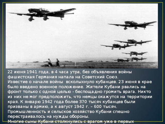 22 июня 1941 года, в 4 часа утра, без объявления войны фашистская Германия напала на Советский Союз. Известие о начале войны  всколыхнуло кубанцев. 23 июня в крае было введено военное положение. Жители Кубани рвались на фронт только с одной целью - беспощадно громить врага. Никто из них не мог предположить, что немцы окажутся на территории края. К январю 1942 года более 370 тысяч кубанцев были призваны в армию, а к август 1942 г. – 600 тысяч. Промышленность и сельское хозяйство Кубани спешно перестраивалось на нужды обороны. Многие сыны Кубани столкнулись с врагом уже в первых приграничных боях. Геройски проявили себя кубанцы, участвовавшие в обороне Брестской крепости. 