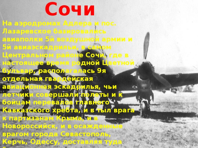 Сочи На аэродромах Адлера и пос. Лазаревское базировались авиаполки 5й воздушной армии и 5й авиаэскадрильи, в самом Центральном районе Сочи, где в настоящее время родной Цветной бульвар, располагалась 9я отдельная гвардейская авиационная эскадрилья, чьи летчики совершали полеты и к бойцам перевалов главного Кавказского хребта, и в тыл врага к партизанам Крыма, и в Новороссийск, и в осажденные врагом города Севастополь, Керчь, Одессу, доставляя туда боеприпасы, продукты, обмундирование и консервированную кровь, а оттуда - раненых в Сочинские госпитали 