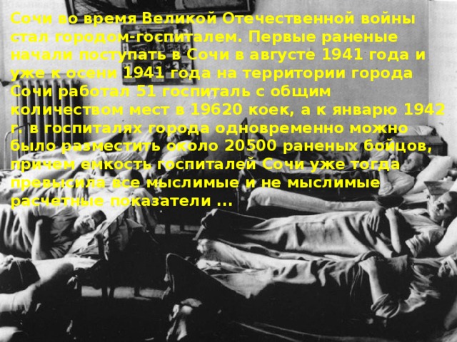 Сочи во время Великой Отечественной войны стал городом-госпиталем. Первые раненые начали поступать в Сочи в августе 1941 года и уже к осени 1941 года на территории города Сочи работал 51 госпиталь с общим количеством мест в 19620 коек, а к январю 1942 г. в госпиталях города одновременно можно было разместить около 20500 раненых бойцов, причем емкость госпиталей Сочи уже тогда превысила все мыслимые и не мыслимые расчетные показатели ... 