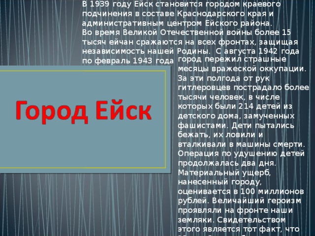 В 1939 году Ейск становится городом краевого подчинения в составе Краснодарского края и административным центром Ейского района. Во время Великой Отечественной войны более 15 тысяч ейчан сражаются на всех фронтах, защищая независимость нашей Родины. С августа 1942 года по февраль 1943 года город пережил страшные месяцы вражеской оккупации. За эти полгода от рук гитлеровцев пострадало более тысячи человек, в числе которых были 214 детей из детского дома, замученных фашистами. Дети пытались бежать, их ловили и вталкивали в машины смерти. Операция по удушению детей продолжалась два дня. Материальный ущерб, нанесенный городу, оценивается в 100 миллионов рублей. Величайший героизм проявляли на фронте наши земляки. Свидетельством этого является тот факт, что 25-ти ейчанам было присвоено почетное звание Героя Советского Союза 