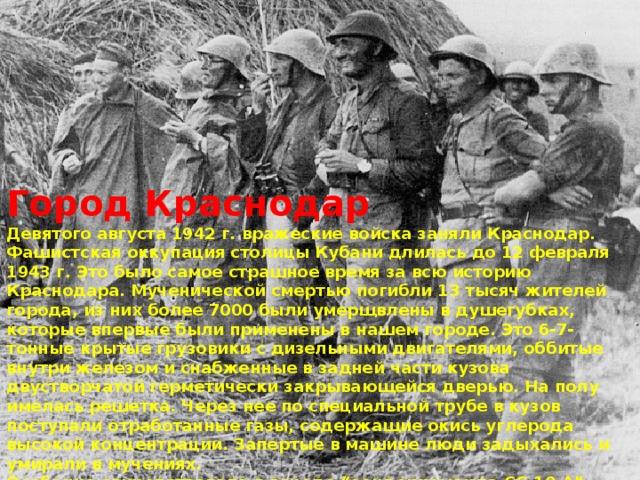 Город Краснодар Девятого августа 1942 г. вражеские войска заняли Краснодар. Фашистская оккупация столицы Кубани длилась до 12 февраля 1943 г. Это было самое страшное время за всю историю Краснодара. Мученической смертью погибли 13 тысяч жителей города, из них более 7000 были умерщвлены в душегубках, которые впервые были применены в нашем городе. Это 6-7-тонные крытые грузовики с дизельными двигателями, оббитые внутри железом и снабженные в задней части кузова двустворчатой герметически закрывающейся дверью. На полу имелась решетка. Через нее по специальной трубе в кузов поступали отработанные газы, содержащие окись углерода высокой концентрации. Запертые в машине люди задыхались и умирали в мучениях. Особенно свирепствовала в городе “зондеркоманда СС-10 А”. Она занималась розыском и уничтожением “подозрительных” людей, а также попавших в плен командиров и политработников Красной Армии, выявляла и репрессировала евреев.  