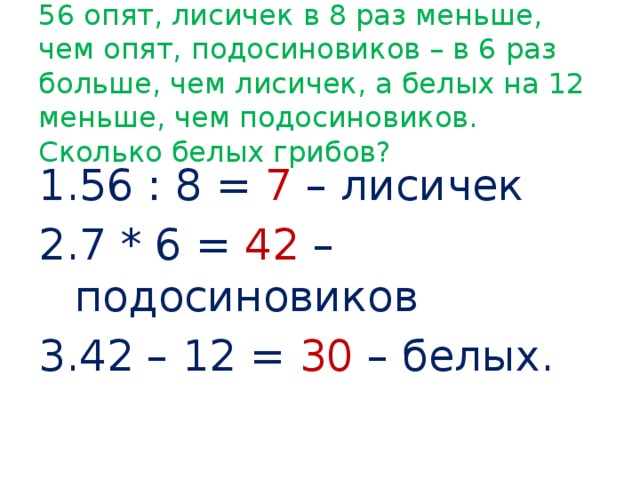 56 опят, лисичек в 8 раз меньше, чем опят, подосиновиков – в 6 раз больше, чем лисичек, а белых на 12 меньше, чем подосиновиков. Сколько белых грибов? 56 : 8 = 7 – лисичек 7 * 6 = 42 – подосиновиков 42 – 12 = 30 – белых. 