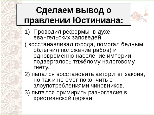 Сделаем вывод о правлении Юстиниана: Проводил реформы в духе евангельских заповедей ( восстанавливал города, помогал бедным, облегчил положение рабов) и одновременно население империи подвергалось тяжёлому налоговому гнёту. 2) пытался восстановить авторитет закона, но так и не смог покончить с злоупотреблениями чиновников. 3) пытался примирить разногласия в христианской церкви 